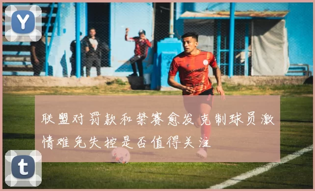 联盟对罚款和禁赛愈发克制球员激情难免失控是否值得关注