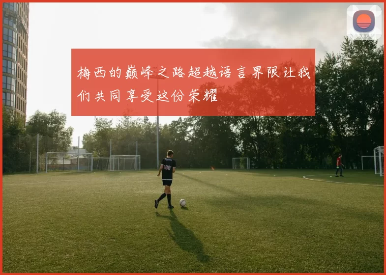 梅西的巅峰之路超越语言界限让我们共同享受这份荣耀