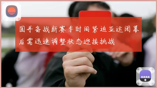 国手备战新赛季时间紧迫亚运闭幕后需迅速调整状态迎接挑战
