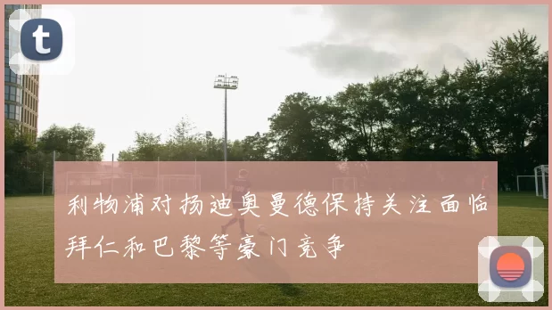 利物浦对扬迪奥曼德保持关注面临拜仁和巴黎等豪门竞争