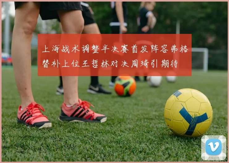 上海战术调整半决赛首发阵容弗格替补上位王哲林对决周琦引期待