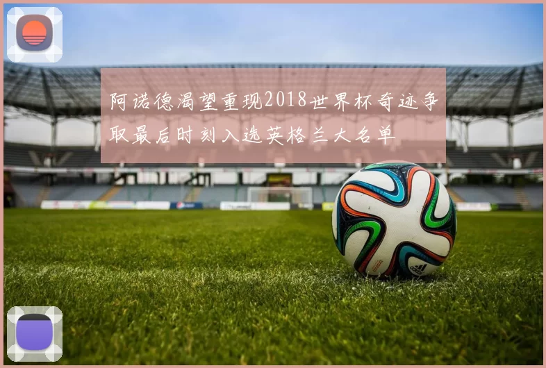 阿诺德渴望重现2018世界杯奇迹争取最后时刻入选英格兰大名单