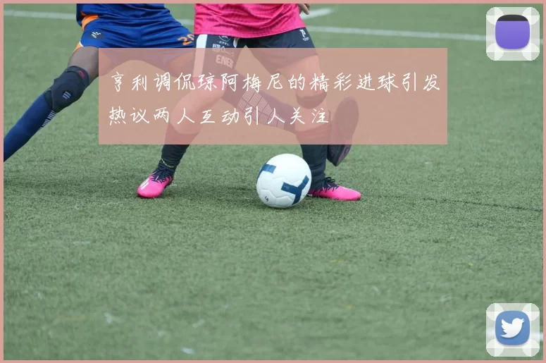 亨利调侃琼阿梅尼的精彩进球引发热议两人互动引人关注
