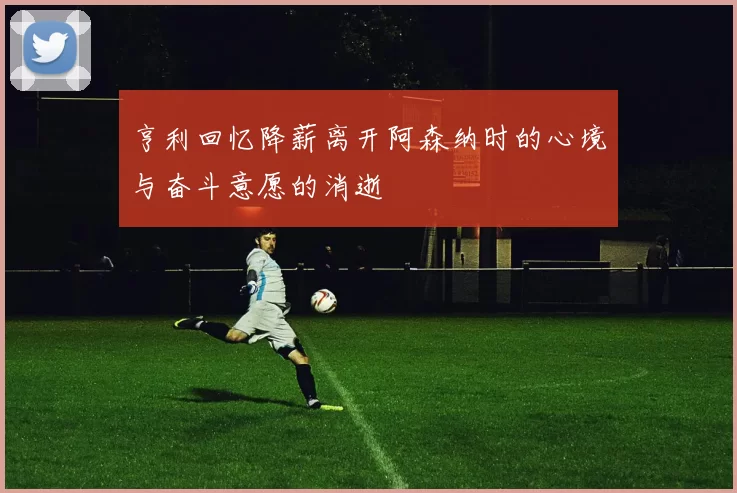 亨利回忆降薪离开阿森纳时的心境与奋斗意愿的消逝
