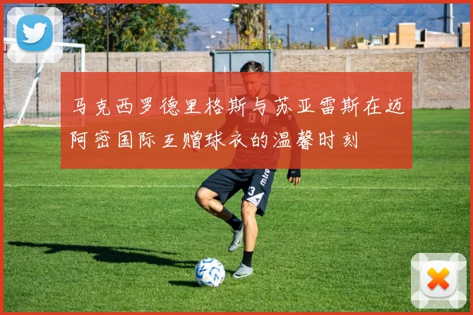 马克西罗德里格斯与苏亚雷斯在迈阿密国际互赠球衣的温馨时刻