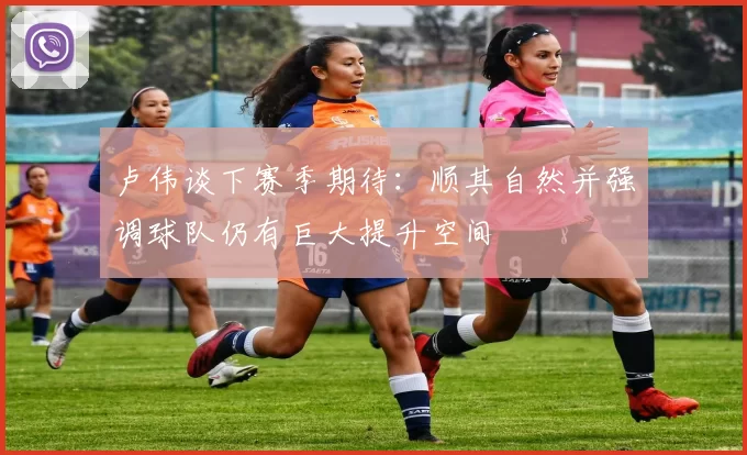 卢伟谈下赛季期待：顺其自然并强调球队仍有巨大提升空间
