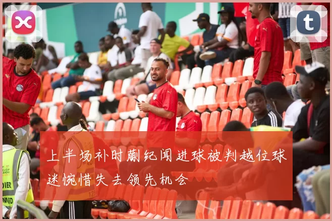 上半场补时蒯纪闻进球被判越位球迷惋惜失去领先机会