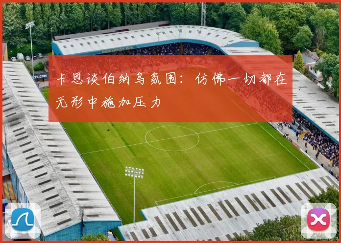 卡恩谈伯纳乌氛围：仿佛一切都在无形中施加压力