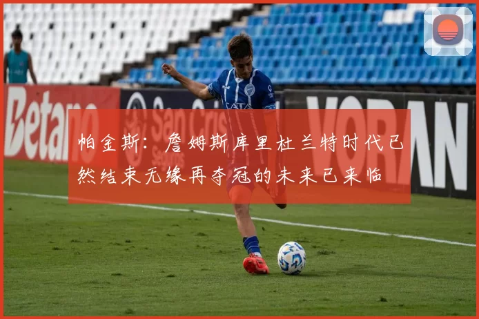 帕金斯：詹姆斯库里杜兰特时代已然结束无缘再夺冠的未来已来临