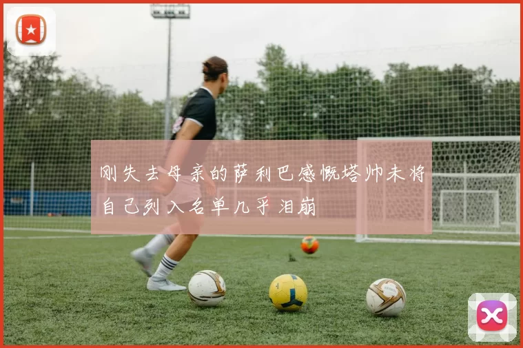 刚失去母亲的萨利巴感慨塔帅未将自己列入名单几乎泪崩