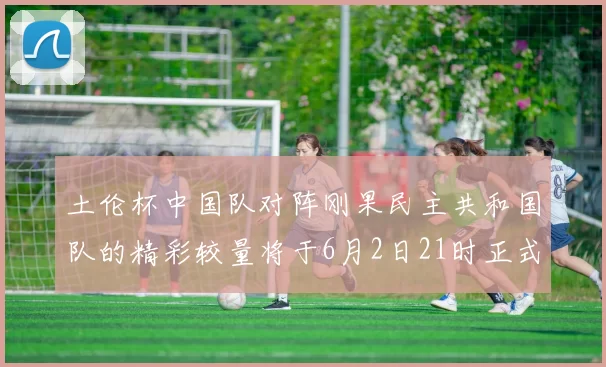 土伦杯中国队对阵刚果民主共和国队的精彩较量将于6月2日21时正式开启