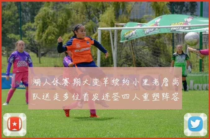 湖人休赛期大变革续约小里老詹离队送走多位首发连签四人重塑阵容