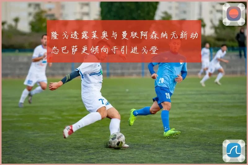 隆戈透露莱奥与曼联阿森纳无新动态巴萨更倾向于引进戈登