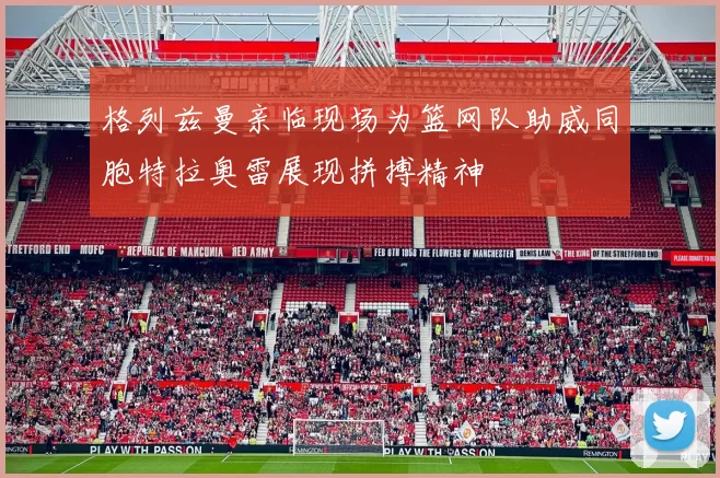 格列兹曼亲临现场为篮网队助威同胞特拉奥雷展现拼搏精神