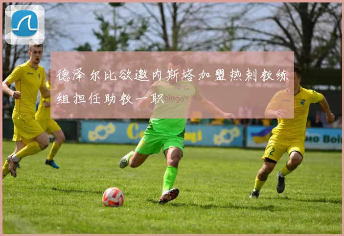 德泽尔比欲邀内斯塔加盟热刺教练组担任助教一职