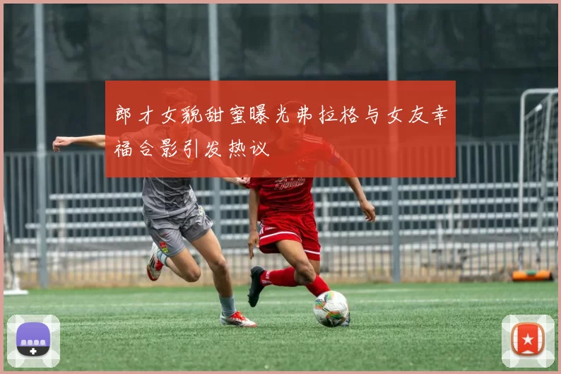 郎才女貌甜蜜曝光弗拉格与女友幸福合影引发热议