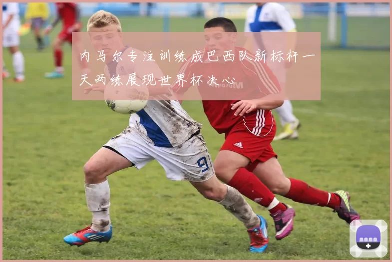 内马尔专注训练成巴西队新标杆一天两练展现世界杯决心
