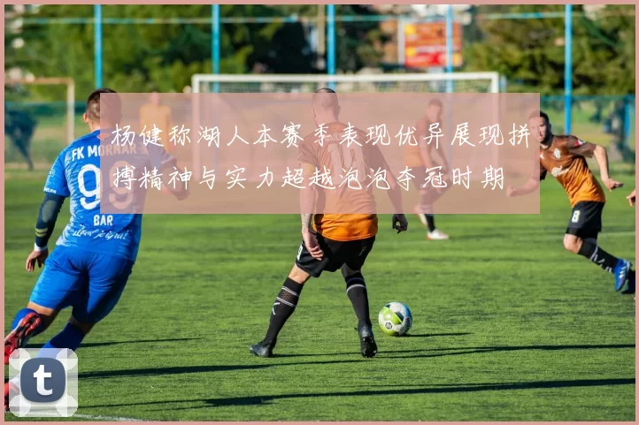 杨健称湖人本赛季表现优异展现拼搏精神与实力超越泡泡夺冠时期