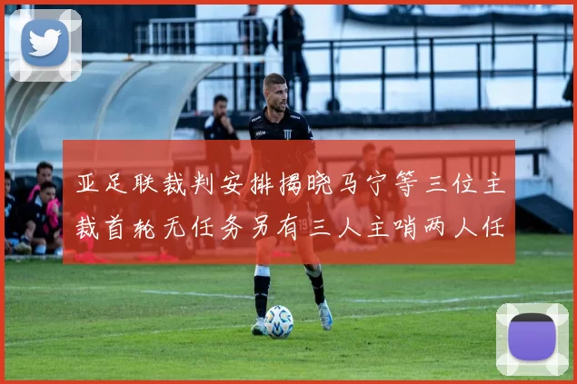 亚足联裁判安排揭晓马宁等三位主裁首轮无任务另有三人主哨两人任四官