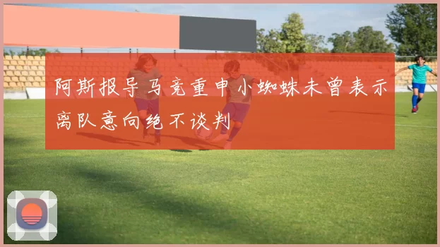阿斯报导马竞重申小蜘蛛未曾表示离队意向绝不谈判