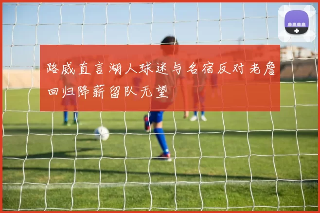 路威直言湖人球迷与名宿反对老詹回归降薪留队无望