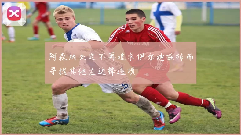 阿森纳决定不再追求伊尔迪兹转而寻找其他左边锋选项